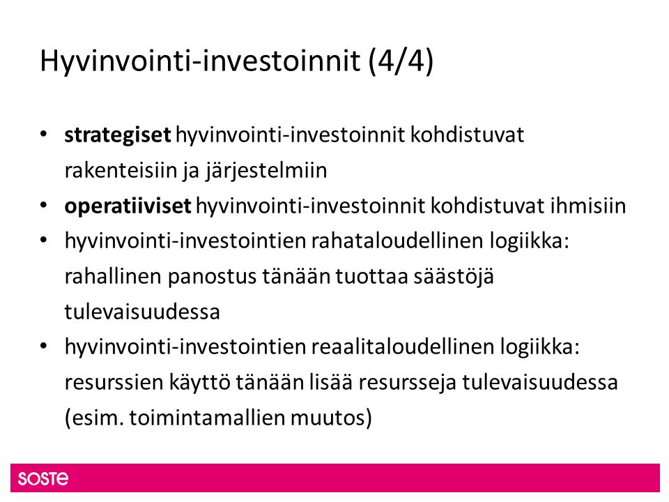 Hyvinvointi-investoinnit (4/4) strategiset hyvinvointi-investoinnit kohdistuvat rakenteisiin ja järjestelmiin operatiiviset hyvinvointi-investoinnit kohdistuvat ihmisiin hyvinvointi-investointien rahataloudellinen logiikka: rahallinen panostus tänään tuottaa säästöjä tulevaisuudessa hyvinvointi-investointien reaalitaloudellinen logiikka: resurssien käyttö tänään lisää resursseja tulevaisuudessa (esim.