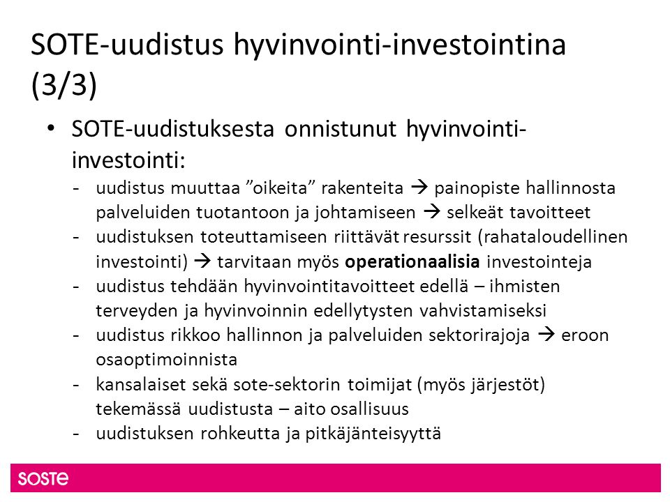 SOTE-uudistus hyvinvointi-investointina (3/3) SOTE-uudistuksesta onnistunut hyvinvointi- investointi: - uudistus muuttaa oikeita rakenteita  painopiste hallinnosta palveluiden tuotantoon ja johtamiseen  selkeät tavoitteet - uudistuksen toteuttamiseen riittävät resurssit (rahataloudellinen investointi)  tarvitaan myös operationaalisia investointeja - uudistus tehdään hyvinvointitavoitteet edellä – ihmisten terveyden ja hyvinvoinnin edellytysten vahvistamiseksi - uudistus rikkoo hallinnon ja palveluiden sektorirajoja  eroon osaoptimoinnista - kansalaiset sekä sote-sektorin toimijat (myös järjestöt) tekemässä uudistusta – aito osallisuus - uudistuksen rohkeutta ja pitkäjänteisyyttä