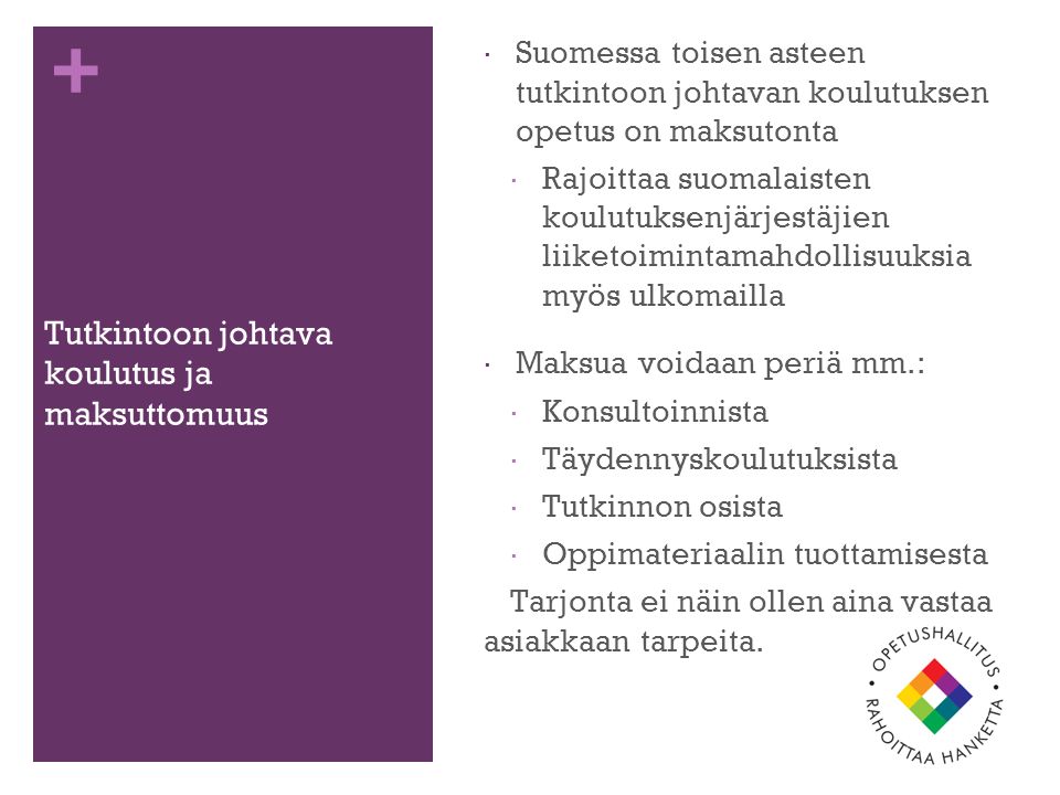 + Tutkintoon johtava koulutus ja maksuttomuus  Suomessa toisen asteen tutkintoon johtavan koulutuksen opetus on maksutonta  Rajoittaa suomalaisten koulutuksenjärjestäjien liiketoimintamahdollisuuksia myös ulkomailla  Maksua voidaan periä mm.:  Konsultoinnista  Täydennyskoulutuksista  Tutkinnon osista  Oppimateriaalin tuottamisesta Tarjonta ei näin ollen aina vastaa asiakkaan tarpeita.