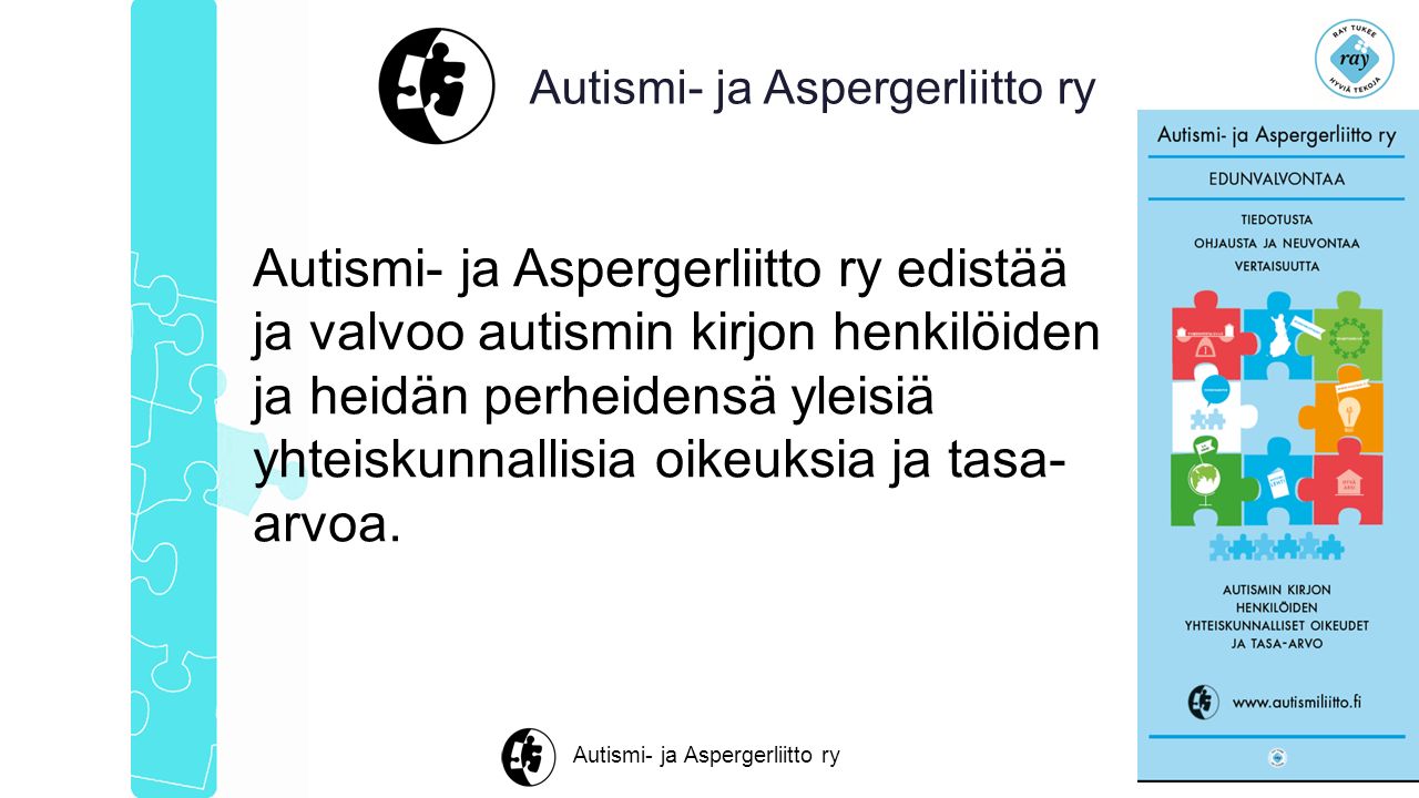 Autismi- ja Aspergerliitto ry Autismi- ja Aspergerliitto ry edistää ja valvoo autismin kirjon henkilöiden ja heidän perheidensä yleisiä yhteiskunnallisia oikeuksia ja tasa- arvoa.