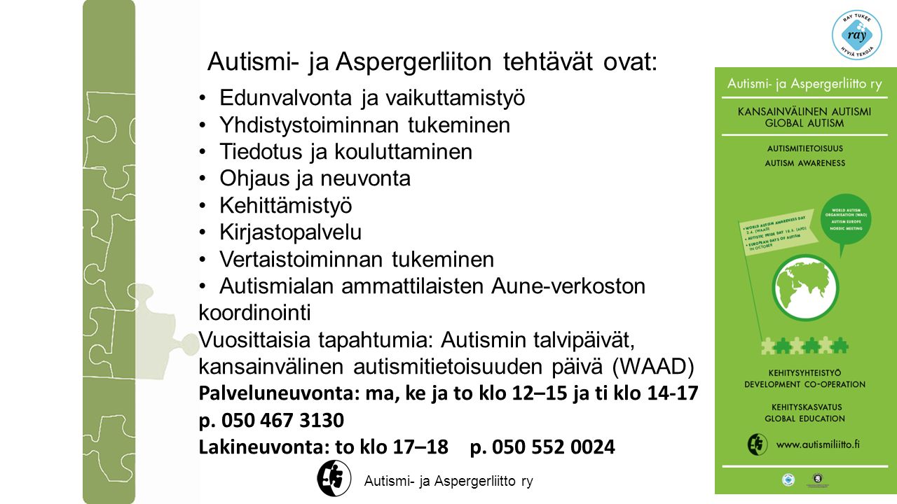 Autismi- ja Aspergerliitto ry Autismi- ja Aspergerliiton tehtävät ovat: Edunvalvonta ja vaikuttamistyö Yhdistystoiminnan tukeminen Tiedotus ja kouluttaminen Ohjaus ja neuvonta Kehittämistyö Kirjastopalvelu Vertaistoiminnan tukeminen Autismialan ammattilaisten Aune-verkoston koordinointi Vuosittaisia tapahtumia: Autismin talvipäivät, kansainvälinen autismitietoisuuden päivä (WAAD) Palveluneuvonta: ma, ke ja to klo 12–15 ja ti klo p.