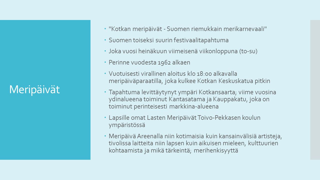 Meripäivät  Kotkan meripäivät - Suomen riemukkain merikarnevaali  Suomen toiseksi suurin festivaalitapahtuma  Joka vuosi heinäkuun viimeisenä viikonloppuna (to-su)  Perinne vuodesta 1962 alkaen  Vuotuisesti virallinen aloitus klo 18:00 alkavalla meripäiväparaatilla, joka kulkee Kotkan Keskuskatua pitkin  Tapahtuma levittäytynyt ympäri Kotkansaarta; viime vuosina ydinalueena toiminut Kantasatama ja Kauppakatu, joka on toiminut perinteisesti markkina-alueena  Lapsille omat Lasten Meripäivät Toivo-Pekkasen koulun ympäristössä  Meripäivä Areenalla niin kotimaisia kuin kansainvälisiä artisteja, tivolissa laitteita niin lapsen kuin aikuisen mieleen, kulttuurien kohtaamista ja mikä tärkeintä; merihenkisyyttä