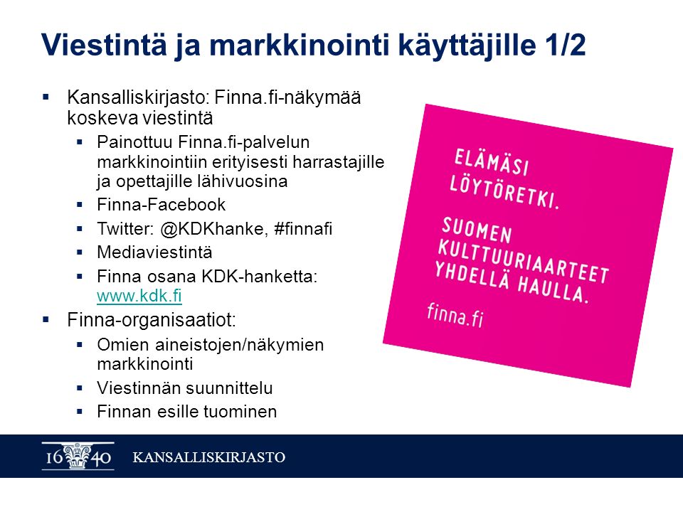 KANSALLISKIRJASTO Viestintä ja markkinointi käyttäjille 1/2  Kansalliskirjasto: Finna.fi-näkymää koskeva viestintä  Painottuu Finna.fi-palvelun markkinointiin erityisesti harrastajille ja opettajille lähivuosina  Finna-Facebook  #finnafi  Mediaviestintä  Finna osana KDK-hanketta:      Finna-organisaatiot:  Omien aineistojen/näkymien markkinointi  Viestinnän suunnittelu  Finnan esille tuominen