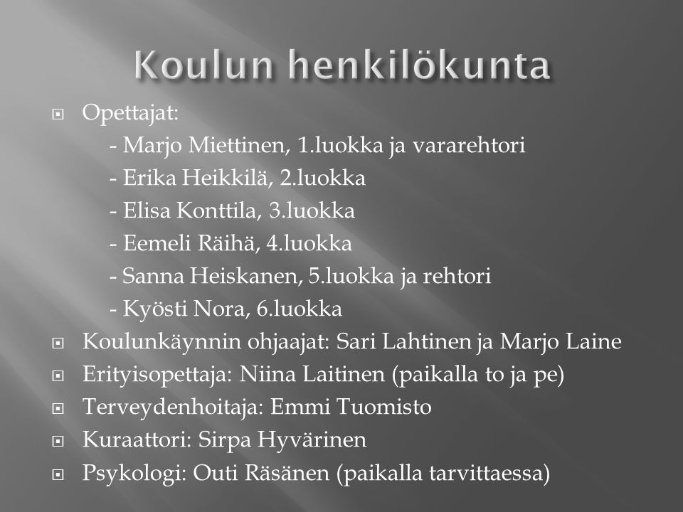  Opettajat: - Marjo Miettinen, 1.luokka ja vararehtori - Erika Heikkilä, 2.luokka - Elisa Konttila, 3.luokka - Eemeli Räihä, 4.luokka - Sanna Heiskanen, 5.luokka ja rehtori - Kyösti Nora, 6.luokka  Koulunkäynnin ohjaajat: Sari Lahtinen ja Marjo Laine  Erityisopettaja: Niina Laitinen (paikalla to ja pe)  Terveydenhoitaja: Emmi Tuomisto  Kuraattori: Sirpa Hyvärinen  Psykologi: Outi Räsänen (paikalla tarvittaessa)