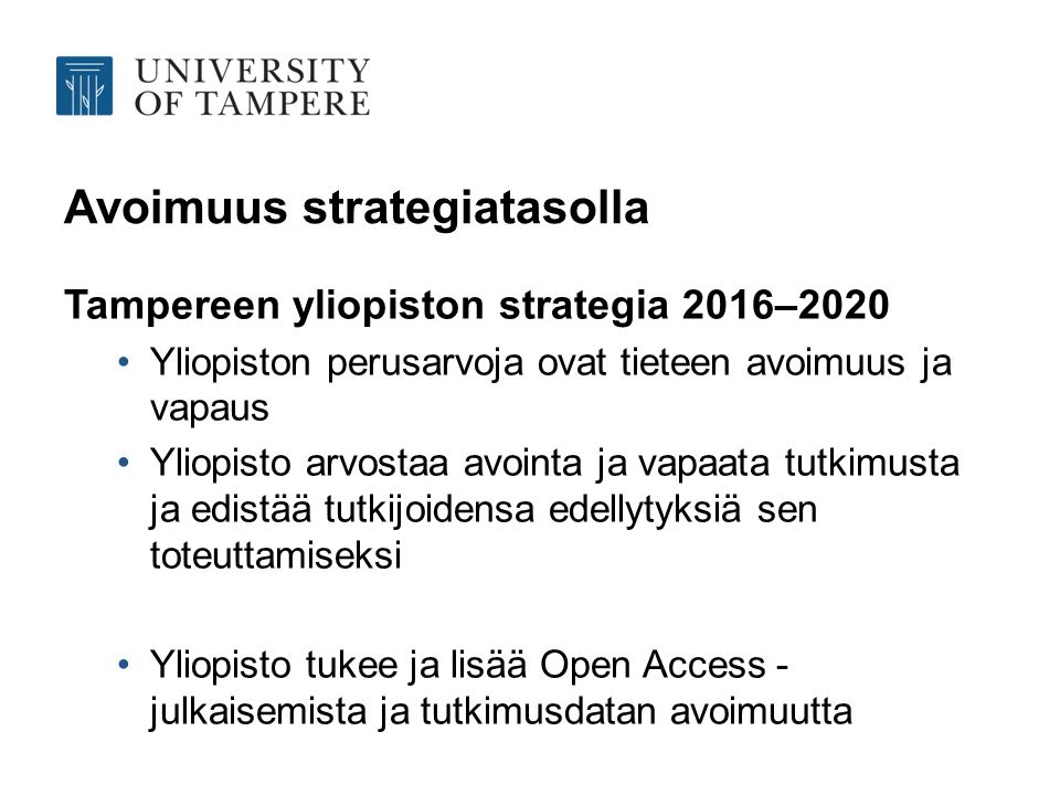 Avoimuus strategiatasolla Tampereen yliopiston strategia 2016–2020 Yliopiston perusarvoja ovat tieteen avoimuus ja vapaus Yliopisto arvostaa avointa ja vapaata tutkimusta ja edistää tutkijoidensa edellytyksiä sen toteuttamiseksi Yliopisto tukee ja lisää Open Access - julkaisemista ja tutkimusdatan avoimuutta