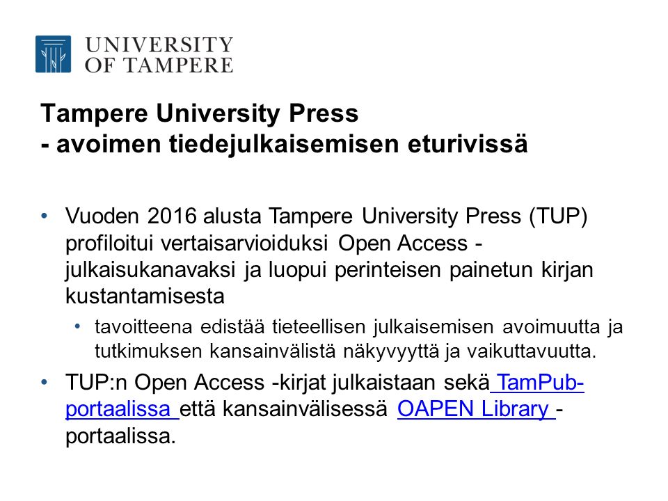 Tampere University Press - avoimen tiedejulkaisemisen eturivissä Vuoden 2016 alusta Tampere University Press (TUP) profiloitui vertaisarvioiduksi Open Access - julkaisukanavaksi ja luopui perinteisen painetun kirjan kustantamisesta tavoitteena edistää tieteellisen julkaisemisen avoimuutta ja tutkimuksen kansainvälistä näkyvyyttä ja vaikuttavuutta.