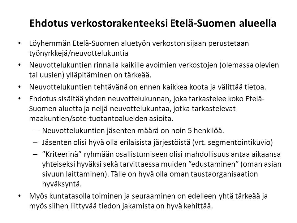 Ehdotus verkostorakenteeksi Etelä-Suomen alueella Löyhemmän Etelä-Suomen aluetyön verkoston sijaan perustetaan työnyrkkejä/neuvottelukuntia Neuvottelukuntien rinnalla kaikille avoimien verkostojen (olemassa olevien tai uusien) ylläpitäminen on tärkeää.