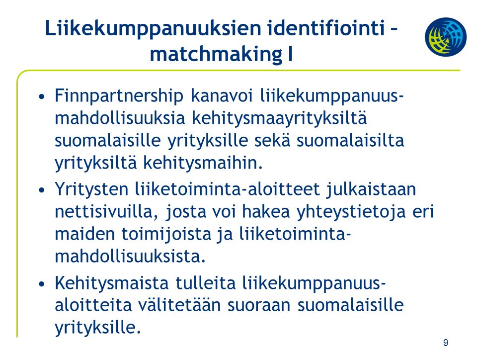 9 Liikekumppanuuksien identifiointi – matchmaking I Finnpartnership kanavoi liikekumppanuus- mahdollisuuksia kehitysmaayrityksiltä suomalaisille yrityksille sekä suomalaisilta yrityksiltä kehitysmaihin.