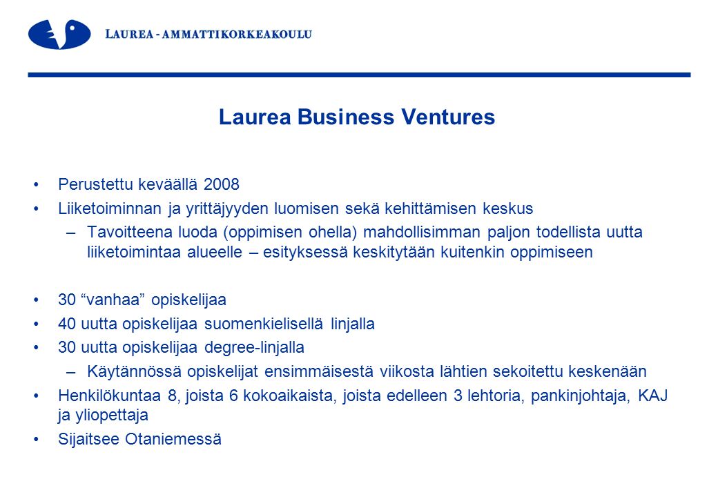 Laurea Business Ventures Perustettu keväällä 2008 Liiketoiminnan ja yrittäjyyden luomisen sekä kehittämisen keskus –Tavoitteena luoda (oppimisen ohella) mahdollisimman paljon todellista uutta liiketoimintaa alueelle – esityksessä keskitytään kuitenkin oppimiseen 30 vanhaa opiskelijaa 40 uutta opiskelijaa suomenkielisellä linjalla 30 uutta opiskelijaa degree-linjalla –Käytännössä opiskelijat ensimmäisestä viikosta lähtien sekoitettu keskenään Henkilökuntaa 8, joista 6 kokoaikaista, joista edelleen 3 lehtoria, pankinjohtaja, KAJ ja yliopettaja Sijaitsee Otaniemessä