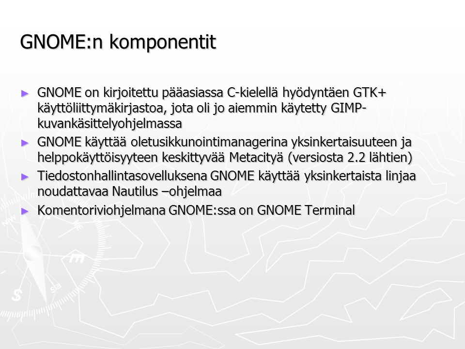 GNOME:n komponentit ► GNOME on kirjoitettu pääasiassa C-kielellä hyödyntäen GTK+ käyttöliittymäkirjastoa, jota oli jo aiemmin käytetty GIMP- kuvankäsittelyohjelmassa ► GNOME käyttää oletusikkunointimanagerina yksinkertaisuuteen ja helppokäyttöisyyteen keskittyvää Metacityä (versiosta 2.2 lähtien) ► Tiedostonhallintasovelluksena GNOME käyttää yksinkertaista linjaa noudattavaa Nautilus –ohjelmaa ► Komentoriviohjelmana GNOME:ssa on GNOME Terminal