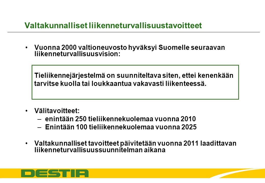 Valtakunnalliset liikenneturvallisuustavoitteet •Vuonna 2000 valtioneuvosto hyväksyi Suomelle seuraavan liikenneturvallisuusvision: •Välitavoitteet: –enintään 250 tieliikennekuolemaa vuonna 2010 –Enintään 100 tieliikennekuolemaa vuonna 2025 •Valtakunnalliset tavoitteet päivitetään vuonna 2011 laadittavan liikenneturvallisuussuunnitelman aikana Tieliikennejärjestelmä on suunniteltava siten, ettei kenenkään tarvitse kuolla tai loukkaantua vakavasti liikenteessä.