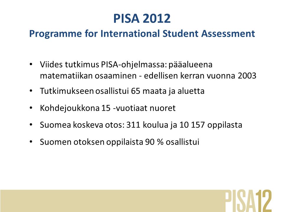 • Viides tutkimus PISA-ohjelmassa: pääalueena matematiikan osaaminen - edellisen kerran vuonna 2003 • Tutkimukseen osallistui 65 maata ja aluetta • Kohdejoukkona 15 -vuotiaat nuoret • Suomea koskeva otos: 311 koulua ja oppilasta • Suomen otoksen oppilaista 90 % osallistui PISA 2012 Programme for International Student Assessment