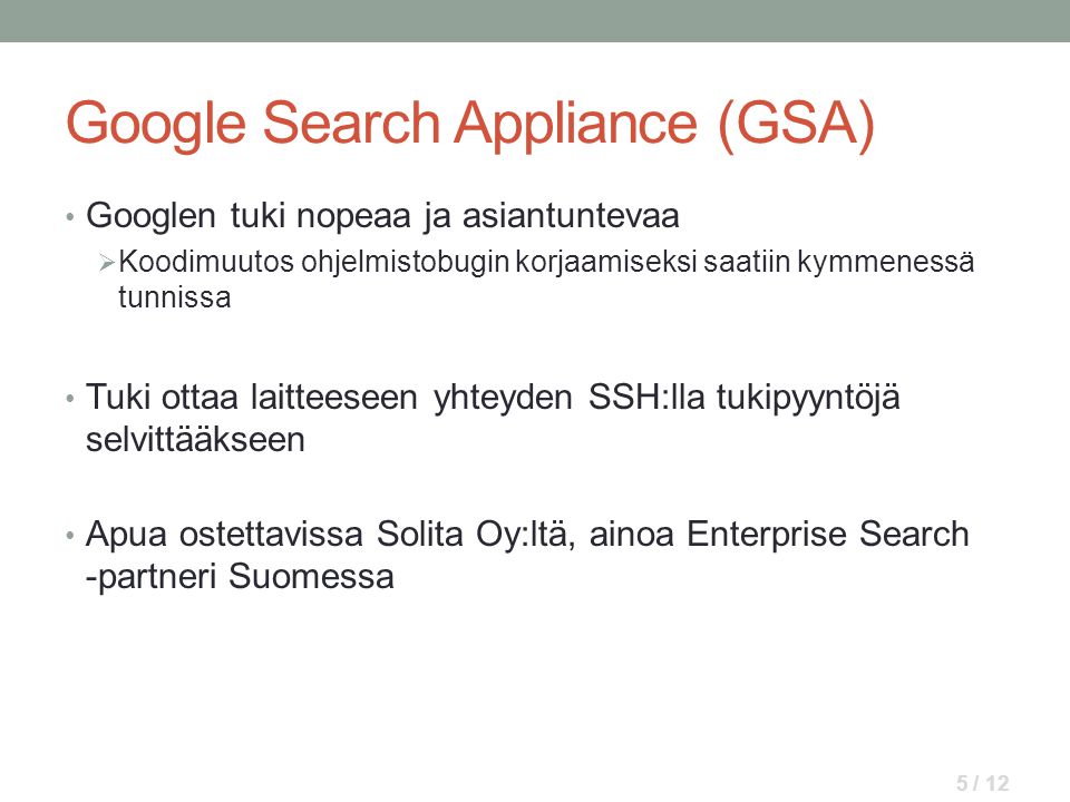 Google Search Appliance (GSA) • Googlen tuki nopeaa ja asiantuntevaa  Koodimuutos ohjelmistobugin korjaamiseksi saatiin kymmenessä tunnissa • Tuki ottaa laitteeseen yhteyden SSH:lla tukipyyntöjä selvittääkseen • Apua ostettavissa Solita Oy:ltä, ainoa Enterprise Search -partneri Suomessa 5 / 12