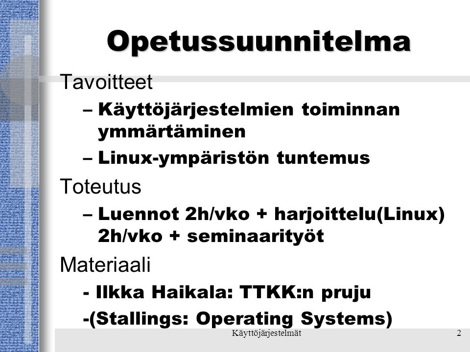 Käyttöjärjestelmät2 Opetussuunnitelma Tavoitteet –Käyttöjärjestelmien toiminnan ymmärtäminen –Linux-ympäristön tuntemus Toteutus –Luennot 2h/vko + harjoittelu(Linux) 2h/vko + seminaarityöt Materiaali - Ilkka Haikala: TTKK:n pruju -(Stallings: Operating Systems)