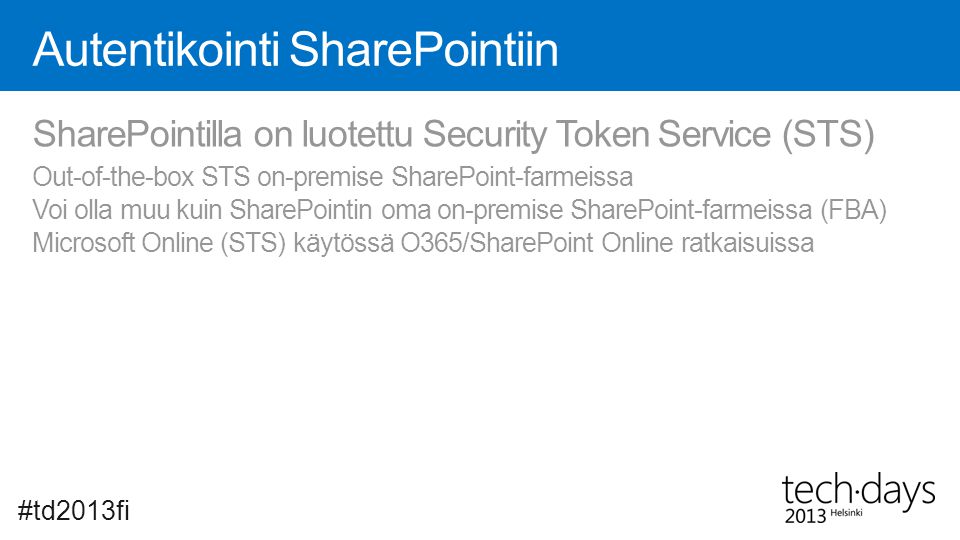Autentikointi SharePointiin #td2013fi SharePointilla on luotettu Security Token Service (STS) Out-of-the-box STS on-premise SharePoint-farmeissa Voi olla muu kuin SharePointin oma on-premise SharePoint-farmeissa (FBA) Microsoft Online (STS) käytössä O365/SharePoint Online ratkaisuissa