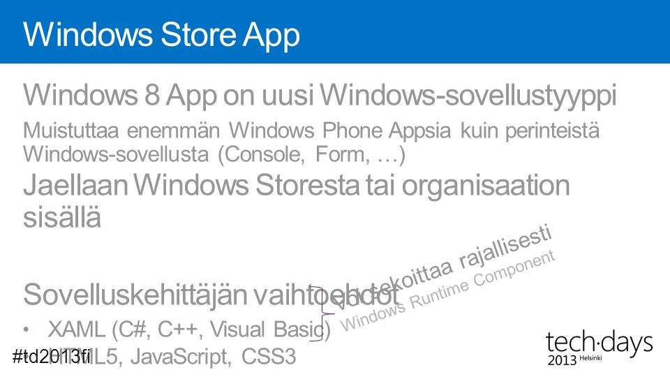 Windows Store App Windows 8 App on uusi Windows-sovellustyyppi Muistuttaa enemmän Windows Phone Appsia kuin perinteistä Windows-sovellusta (Console, Form, …) Jaellaan Windows Storesta tai organisaation sisällä Sovelluskehittäjän vaihtoehdot • XAML (C#, C++, Visual Basic) • HTML5, JavaScript, CSS3 #td2013fi