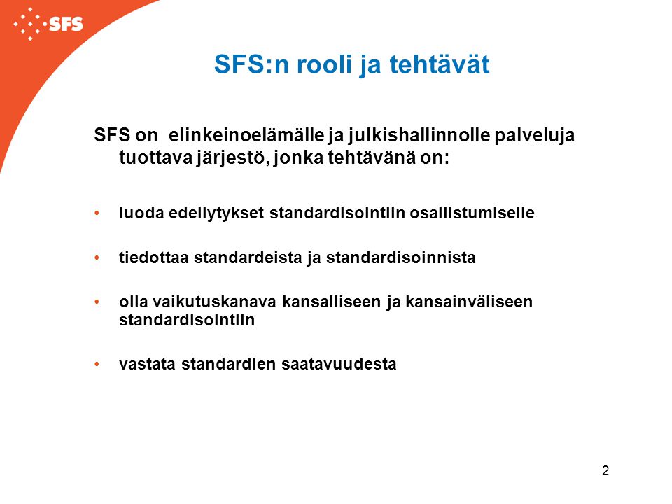 2 SFS:n rooli ja tehtävät SFS on elinkeinoelämälle ja julkishallinnolle palveluja tuottava järjestö, jonka tehtävänä on: •luoda edellytykset standardisointiin osallistumiselle •tiedottaa standardeista ja standardisoinnista •olla vaikutuskanava kansalliseen ja kansainväliseen standardisointiin •vastata standardien saatavuudesta