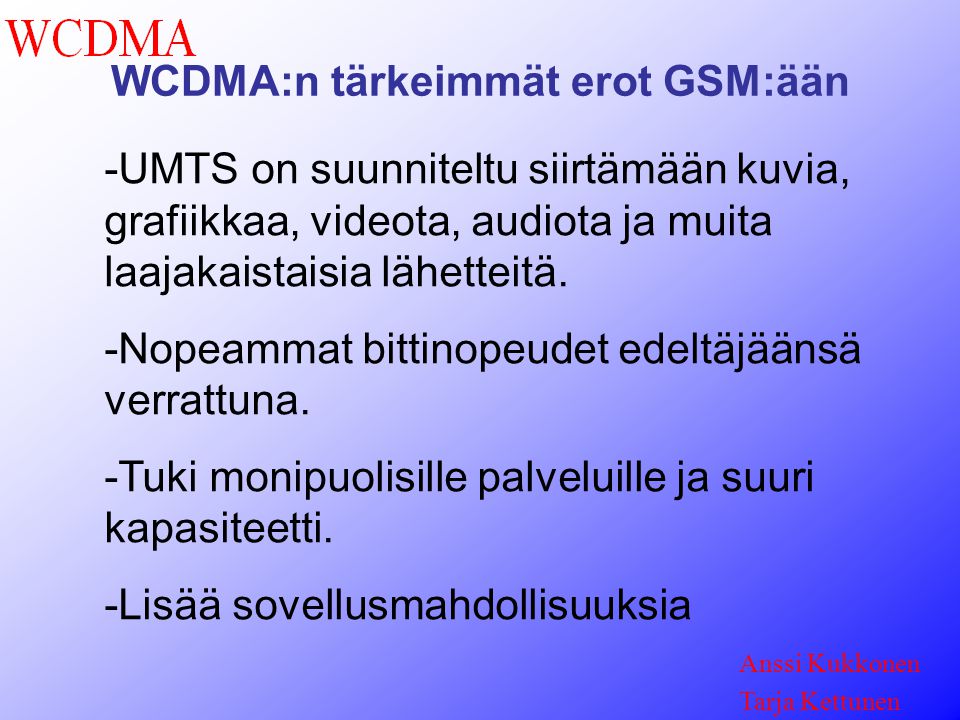 WCDMA:n tärkeimmät erot GSM:ään Anssi Kukkonen Tarja Kettunen -UMTS on suunniteltu siirtämään kuvia, grafiikkaa, videota, audiota ja muita laajakaistaisia lähetteitä.