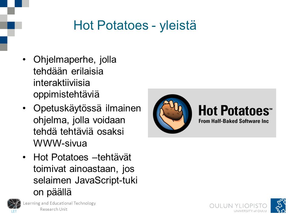 Learning and Educational Technology Research Unit Hot Potatoes - yleistä •Ohjelmaperhe, jolla tehdään erilaisia interaktiiviisia oppimistehtäviä •Opetuskäytössä ilmainen ohjelma, jolla voidaan tehdä tehtäviä osaksi WWW-sivua •Hot Potatoes –tehtävät toimivat ainoastaan, jos selaimen JavaScript-tuki on päällä
