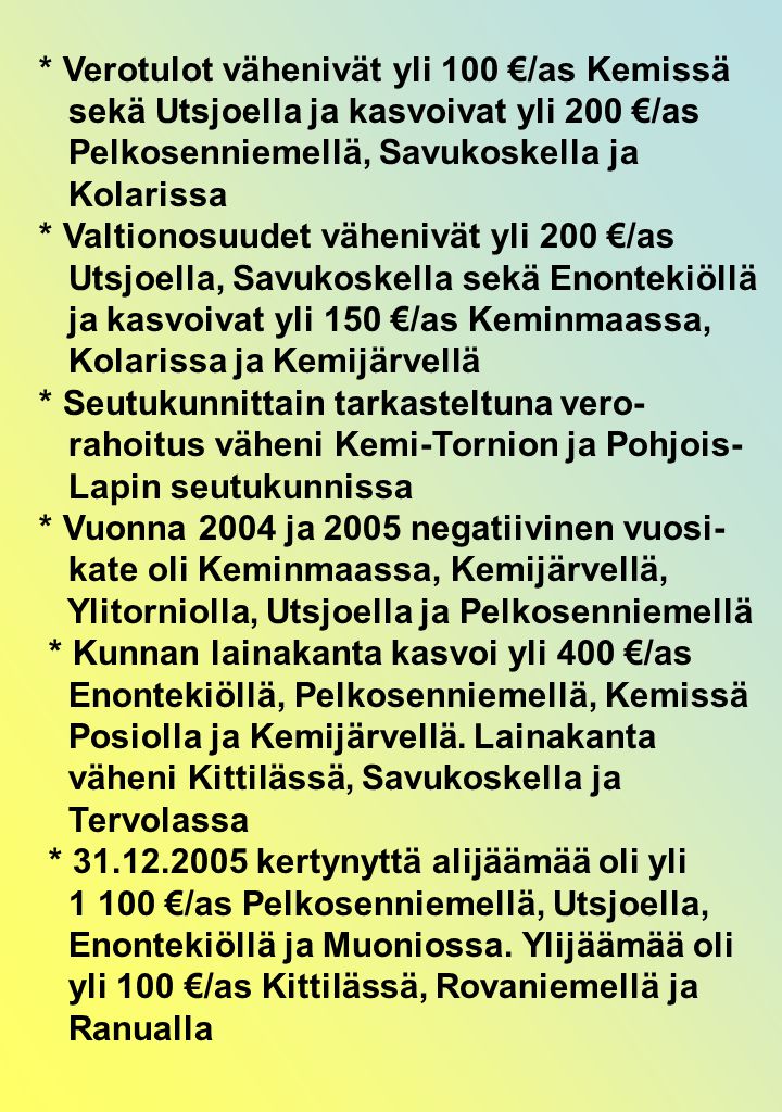 * Verotulot vähenivät yli 100 €/as Kemissä sekä Utsjoella ja kasvoivat yli 200 €/as Pelkosenniemellä, Savukoskella ja Kolarissa * Valtionosuudet vähenivät yli 200 €/as Utsjoella, Savukoskella sekä Enontekiöllä ja kasvoivat yli 150 €/as Keminmaassa, Kolarissa ja Kemijärvellä * Seutukunnittain tarkasteltuna vero- rahoitus väheni Kemi-Tornion ja Pohjois- Lapin seutukunnissa * Vuonna 2004 ja 2005 negatiivinen vuosi- kate oli Keminmaassa, Kemijärvellä, Ylitorniolla, Utsjoella ja Pelkosenniemellä * Kunnan lainakanta kasvoi yli 400 €/as Enontekiöllä, Pelkosenniemellä, Kemissä Posiolla ja Kemijärvellä.