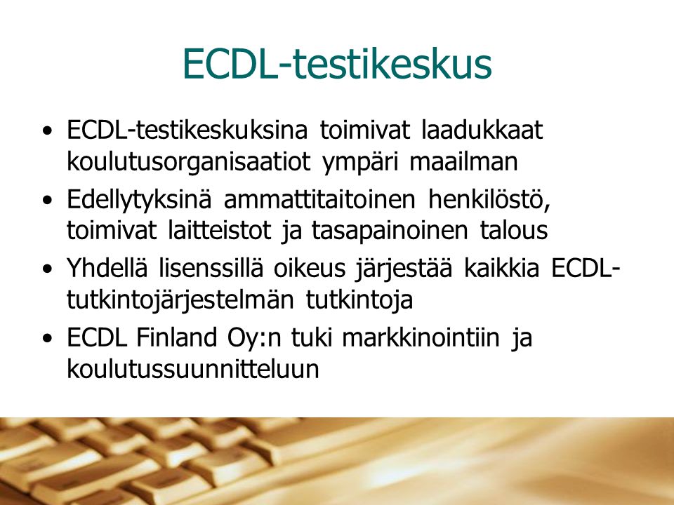 ECDL-testikeskus •ECDL-testikeskuksina toimivat laadukkaat koulutusorganisaatiot ympäri maailman •Edellytyksinä ammattitaitoinen henkilöstö, toimivat laitteistot ja tasapainoinen talous •Yhdellä lisenssillä oikeus järjestää kaikkia ECDL- tutkintojärjestelmän tutkintoja •ECDL Finland Oy:n tuki markkinointiin ja koulutussuunnitteluun