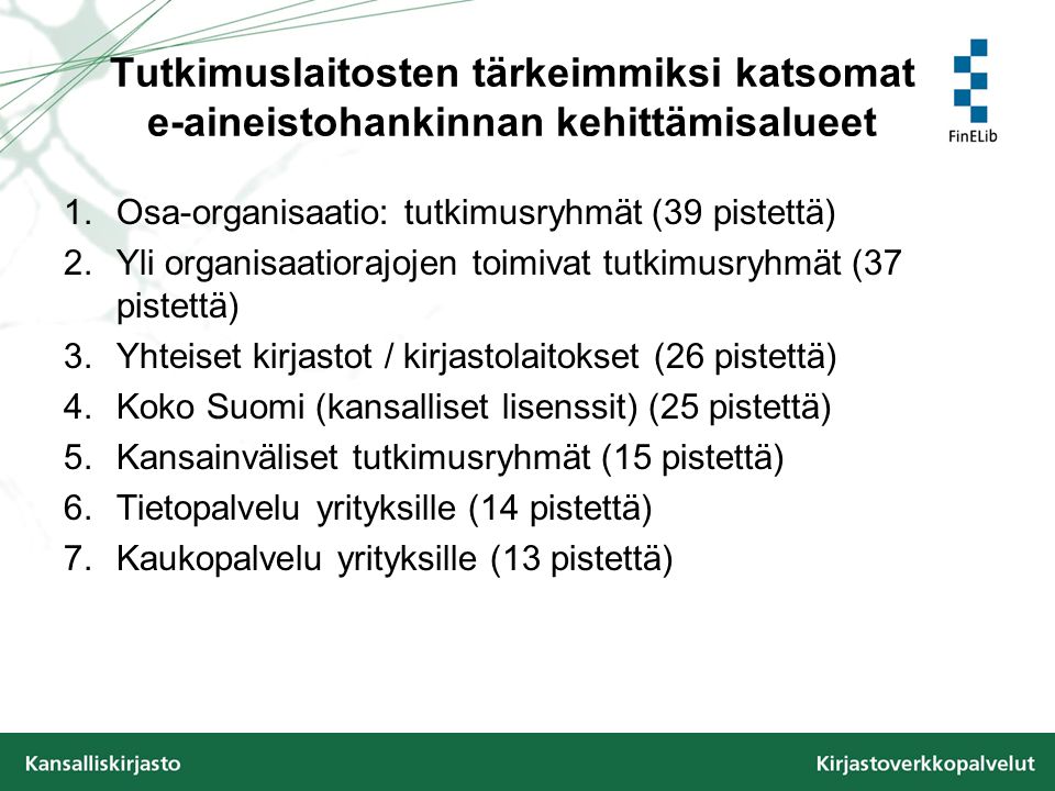 Tutkimuslaitosten tärkeimmiksi katsomat e-aineistohankinnan kehittämisalueet 1.Osa-organisaatio: tutkimusryhmät (39 pistettä) 2.Yli organisaatiorajojen toimivat tutkimusryhmät (37 pistettä) 3.Yhteiset kirjastot / kirjastolaitokset (26 pistettä) 4.Koko Suomi (kansalliset lisenssit) (25 pistettä) 5.Kansainväliset tutkimusryhmät (15 pistettä) 6.Tietopalvelu yrityksille (14 pistettä) 7.Kaukopalvelu yrityksille (13 pistettä)