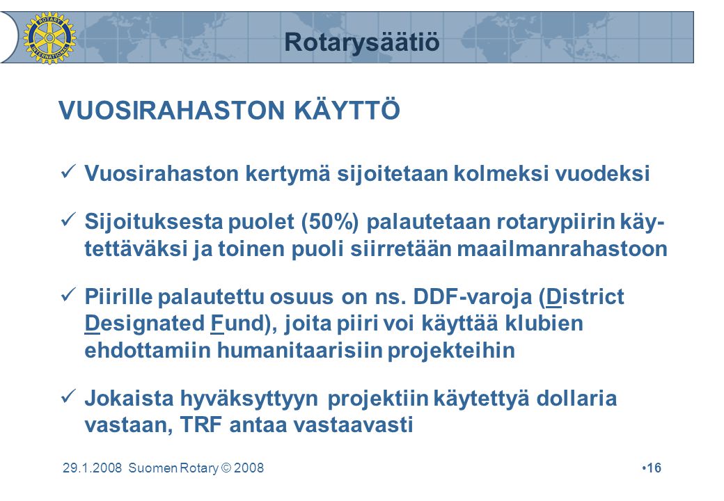 Rotarysäätiö Suomen Rotary © 2008•16 VUOSIRAHASTON KÄYTTÖ  Vuosirahaston kertymä sijoitetaan kolmeksi vuodeksi  Sijoituksesta puolet (50%) palautetaan rotarypiirin käy- tettäväksi ja toinen puoli siirretään maailmanrahastoon  Piirille palautettu osuus on ns.