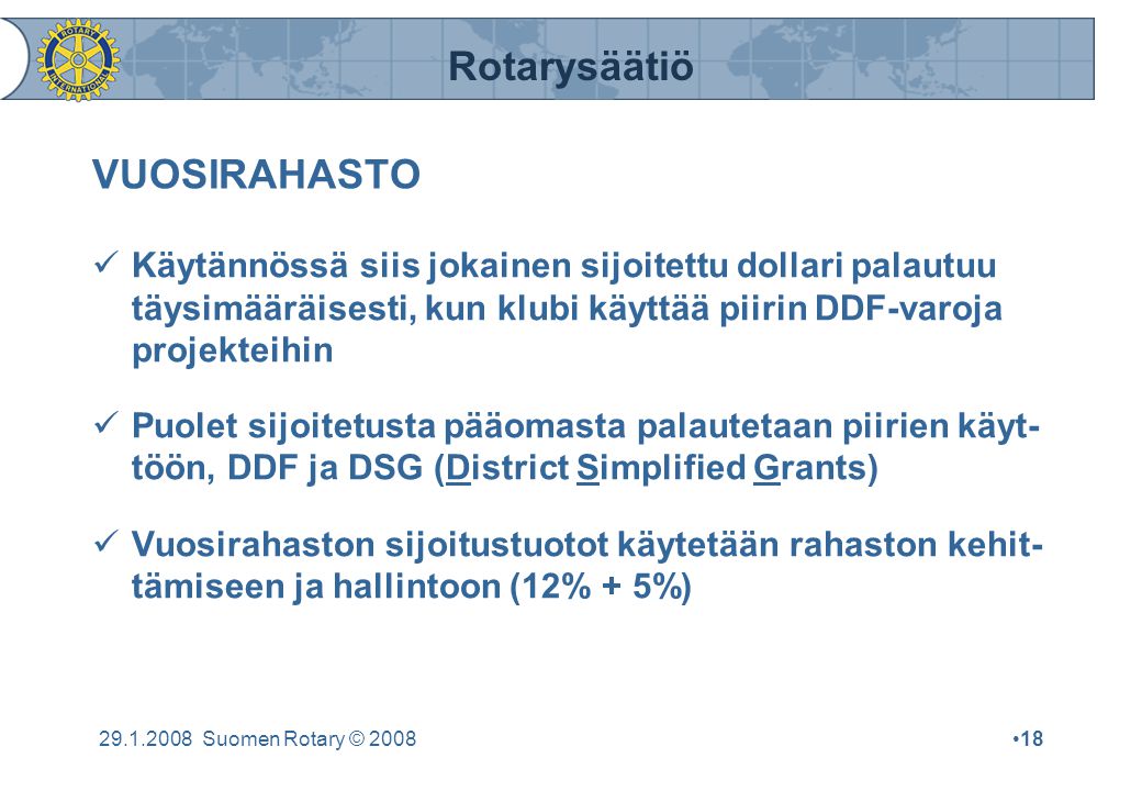 Rotarysäätiö Suomen Rotary © 2008•18 VUOSIRAHASTO  Käytännössä siis jokainen sijoitettu dollari palautuu täysimääräisesti, kun klubi käyttää piirin DDF-varoja projekteihin  Puolet sijoitetusta pääomasta palautetaan piirien käyt- töön, DDF ja DSG (District Simplified Grants)  Vuosirahaston sijoitustuotot käytetään rahaston kehit- tämiseen ja hallintoon (12% + 5%)