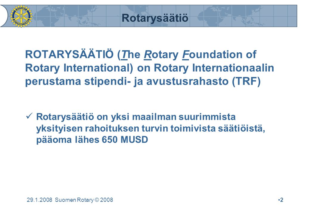 Rotarysäätiö Suomen Rotary © 2008•2•2 ROTARYSÄÄTIÖ (The Rotary Foundation of Rotary International) on Rotary Internationaalin perustama stipendi- ja avustusrahasto (TRF)  Rotarysäätiö on yksi maailman suurimmista yksityisen rahoituksen turvin toimivista säätiöistä, pääoma lähes 650 MUSD