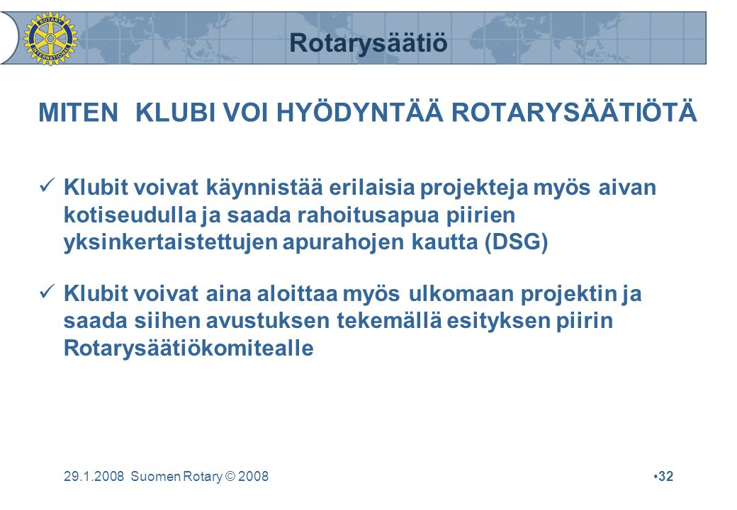 Rotarysäätiö Suomen Rotary © 2008•32 MITEN KLUBI VOI HYÖDYNTÄÄ ROTARYSÄÄTIÖTÄ  Klubit voivat käynnistää erilaisia projekteja myös aivan kotiseudulla ja saada rahoitusapua piirien yksinkertaistettujen apurahojen kautta (DSG)  Klubit voivat aina aloittaa myös ulkomaan projektin ja saada siihen avustuksen tekemällä esityksen piirin Rotarysäätiökomitealle