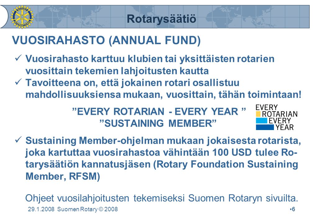Rotarysäätiö Suomen Rotary © 2008•6•6 VUOSIRAHASTO (ANNUAL FUND)  Vuosirahasto karttuu klubien tai yksittäisten rotarien vuosittain tekemien lahjoitusten kautta  Tavoitteena on, että jokainen rotari osallistuu mahdollisuuksiensa mukaan, vuosittain, tähän toimintaan.