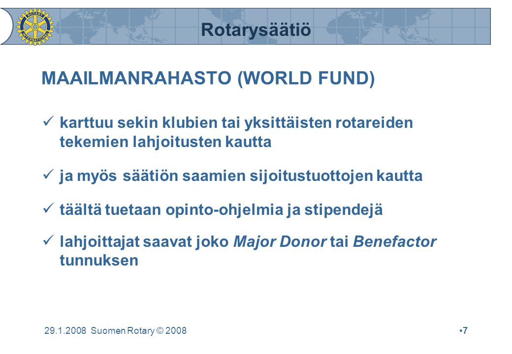 Rotarysäätiö Suomen Rotary © 2008•7•7 MAAILMANRAHASTO (WORLD FUND)  karttuu sekin klubien tai yksittäisten rotareiden tekemien lahjoitusten kautta  ja myös säätiön saamien sijoitustuottojen kautta  täältä tuetaan opinto-ohjelmia ja stipendejä  lahjoittajat saavat joko Major Donor tai Benefactor tunnuksen