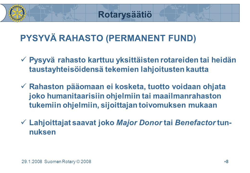 Rotarysäätiö Suomen Rotary © 2008•8•8 PYSYVÄ RAHASTO (PERMANENT FUND)  Pysyvä rahasto karttuu yksittäisten rotareiden tai heidän taustayhteisöidensä tekemien lahjoitusten kautta  Rahaston pääomaan ei kosketa, tuotto voidaan ohjata joko humanitaarisiin ohjelmiin tai maailmanrahaston tukemiin ohjelmiin, sijoittajan toivomuksen mukaan  Lahjoittajat saavat joko Major Donor tai Benefactor tun- nuksen