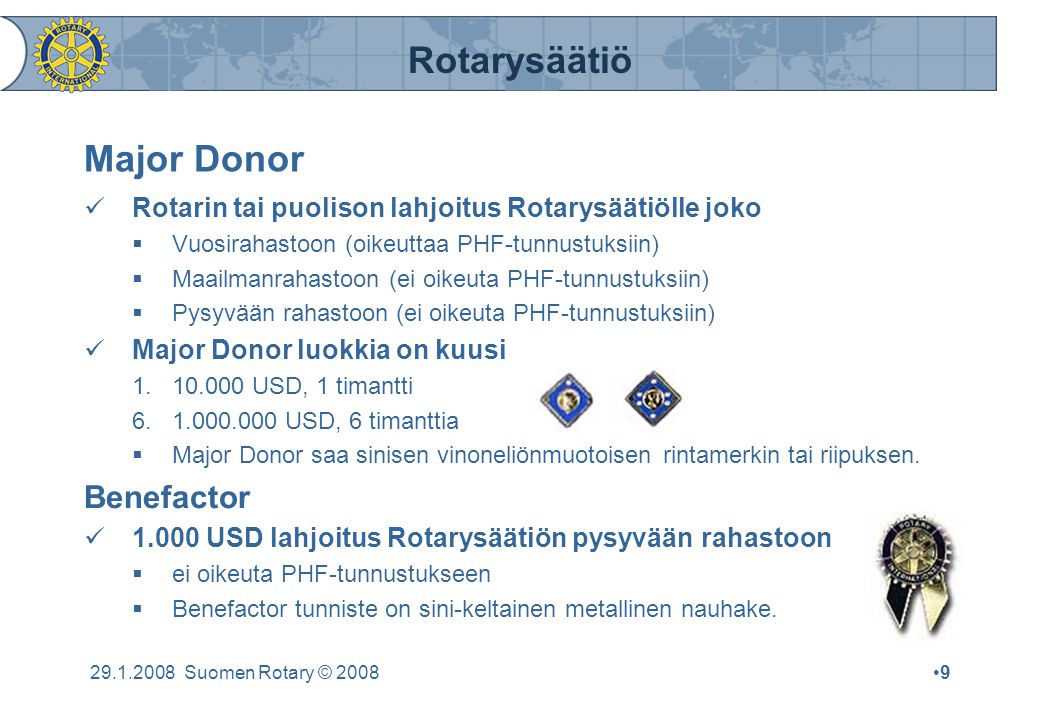 Rotarysäätiö Suomen Rotary © 2008•9•9 Major Donor  Rotarin tai puolison lahjoitus Rotarysäätiölle joko  Vuosirahastoon (oikeuttaa PHF-tunnustuksiin)  Maailmanrahastoon (ei oikeuta PHF-tunnustuksiin)  Pysyvään rahastoon (ei oikeuta PHF-tunnustuksiin)  Major Donor luokkia on kuusi USD, 1 timantti USD, 6 timanttia  Major Donor saa sinisen vinoneliönmuotoisen rintamerkin tai riipuksen.