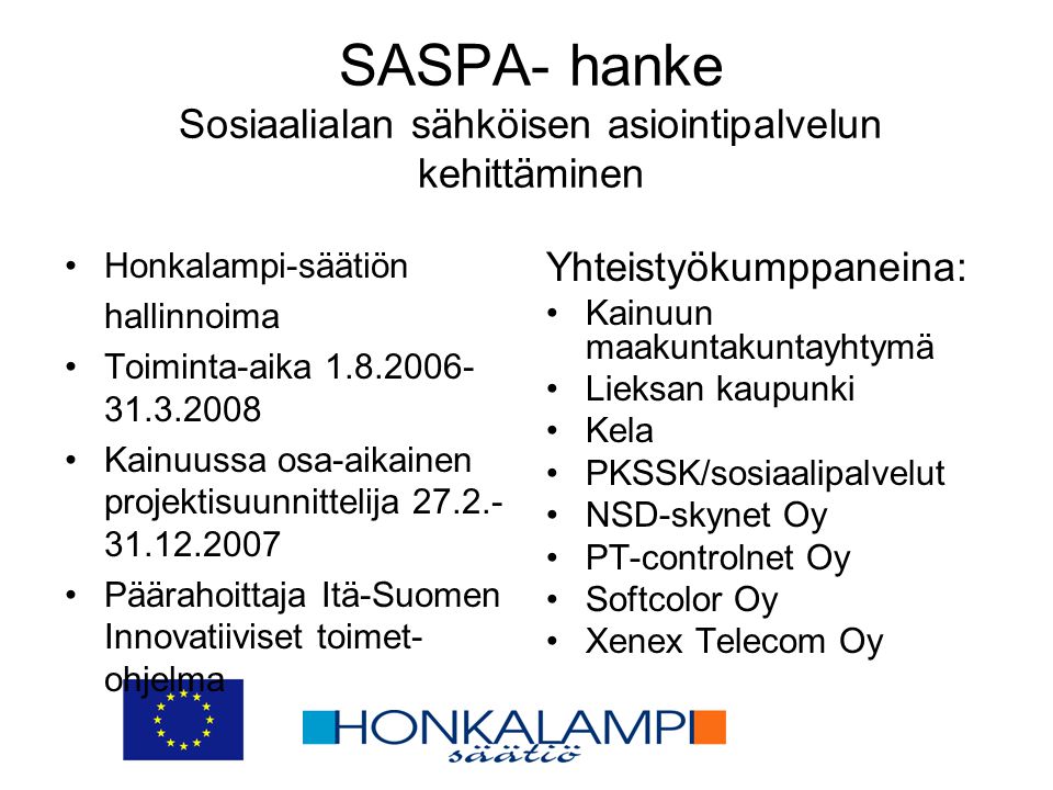 SASPA- hanke Sosiaalialan sähköisen asiointipalvelun kehittäminen •Honkalampi-säätiön hallinnoima •Toiminta-aika •Kainuussa osa-aikainen projektisuunnittelija •Päärahoittaja Itä-Suomen Innovatiiviset toimet- ohjelma Yhteistyökumppaneina: •Kainuun maakuntakuntayhtymä •Lieksan kaupunki •Kela •PKSSK/sosiaalipalvelut •NSD-skynet Oy •PT-controlnet Oy •Softcolor Oy •Xenex Telecom Oy