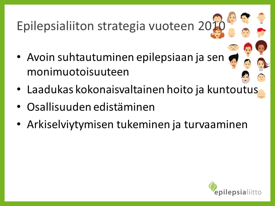 Epilepsialiiton strategia vuoteen 2010 • Avoin suhtautuminen epilepsiaan ja sen monimuotoisuuteen • Laadukas kokonaisvaltainen hoito ja kuntoutus • Osallisuuden edistäminen • Arkiselviytymisen tukeminen ja turvaaminen