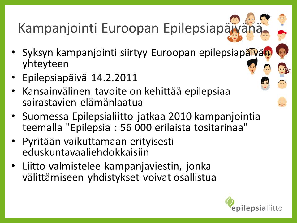 Kampanjointi Euroopan Epilepsiapäivänä • Syksyn kampanjointi siirtyy Euroopan epilepsiapäivän yhteyteen • Epilepsiapäivä • Kansainvälinen tavoite on kehittää epilepsiaa sairastavien elämänlaatua • Suomessa Epilepsialiitto jatkaa 2010 kampanjointia teemalla Epilepsia : erilaista tositarinaa • Pyritään vaikuttamaan erityisesti eduskuntavaaliehdokkaisiin • Liitto valmistelee kampanjaviestin, jonka välittämiseen yhdistykset voivat osallistua