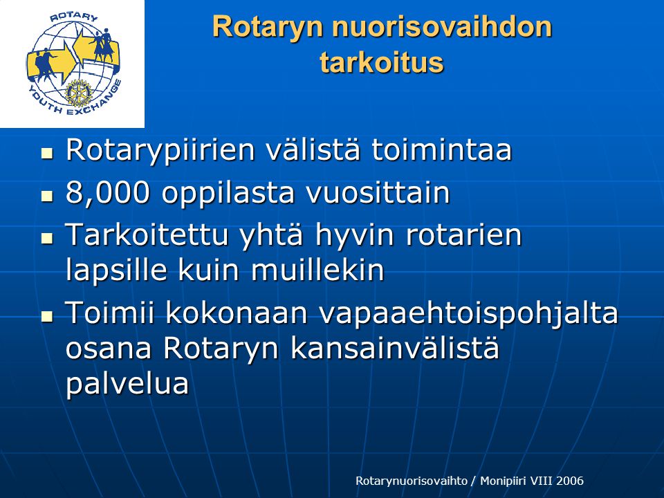 Rotarynuorisovaihto / Monipiiri VIII 2006 Rotaryn nuorisovaihdon tarkoitus  Rotarypiirien välistä toimintaa  8,000 oppilasta vuosittain  Tarkoitettu yhtä hyvin rotarien lapsille kuin muillekin  Toimii kokonaan vapaaehtoispohjalta osana Rotaryn kansainvälistä palvelua