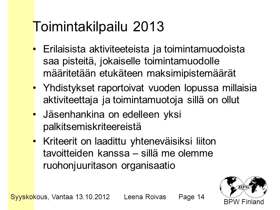 BPW Finland Toimintakilpailu 2013 •Erilaisista aktiviteeteista ja toimintamuodoista saa pisteitä, jokaiselle toimintamuodolle määritetään etukäteen maksimipistemäärät •Yhdistykset raportoivat vuoden lopussa millaisia aktiviteettaja ja toimintamuotoja sillä on ollut •Jäsenhankina on edelleen yksi palkitsemiskriteereistä •Kriteerit on laadittu yhteneväisiksi liiton tavoitteiden kanssa – sillä me olemme ruohonjuuritason organisaatio Syyskokous, Vantaa Leena RoivasPage 14