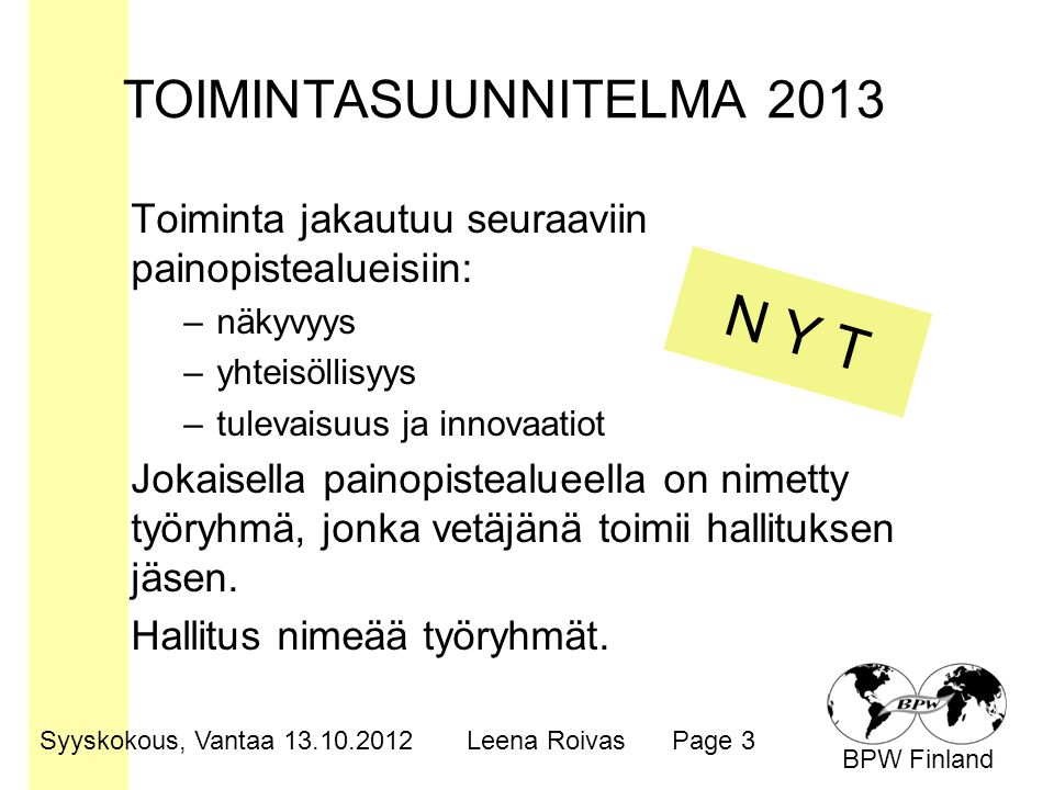 BPW Finland TOIMINTASUUNNITELMA 2013 Toiminta jakautuu seuraaviin painopistealueisiin: –näkyvyys –yhteisöllisyys –tulevaisuus ja innovaatiot Jokaisella painopistealueella on nimetty työryhmä, jonka vetäjänä toimii hallituksen jäsen.