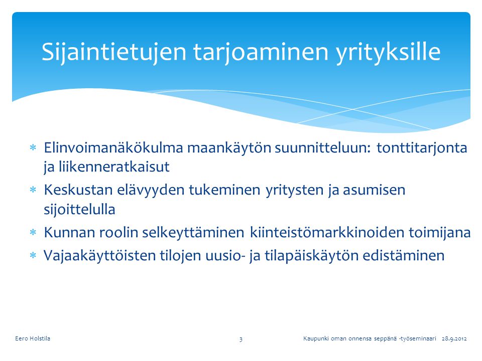  Elinvoimanäkökulma maankäytön suunnitteluun: tonttitarjonta ja liikenneratkaisut  Keskustan elävyyden tukeminen yritysten ja asumisen sijoittelulla  Kunnan roolin selkeyttäminen kiinteistömarkkinoiden toimijana  Vajaakäyttöisten tilojen uusio- ja tilapäiskäytön edistäminen Sijaintietujen tarjoaminen yrityksille Kaupunki oman onnensa seppänä -työseminaari Eero Holstila3