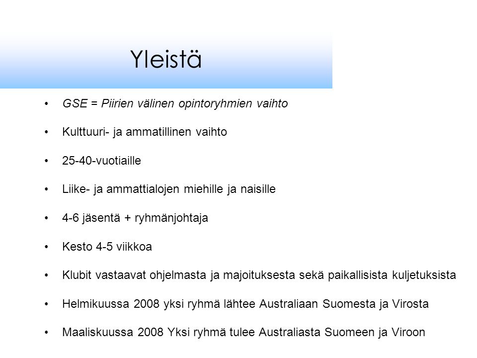 •GSE = Piirien välinen opintoryhmien vaihto •Kulttuuri- ja ammatillinen vaihto •25-40-vuotiaille •Liike- ja ammattialojen miehille ja naisille •4-6 jäsentä + ryhmänjohtaja •Kesto 4-5 viikkoa •Klubit vastaavat ohjelmasta ja majoituksesta sekä paikallisista kuljetuksista •Helmikuussa 2008 yksi ryhmä lähtee Australiaan Suomesta ja Virosta •Maaliskuussa 2008 Yksi ryhmä tulee Australiasta Suomeen ja Viroon Yleistä