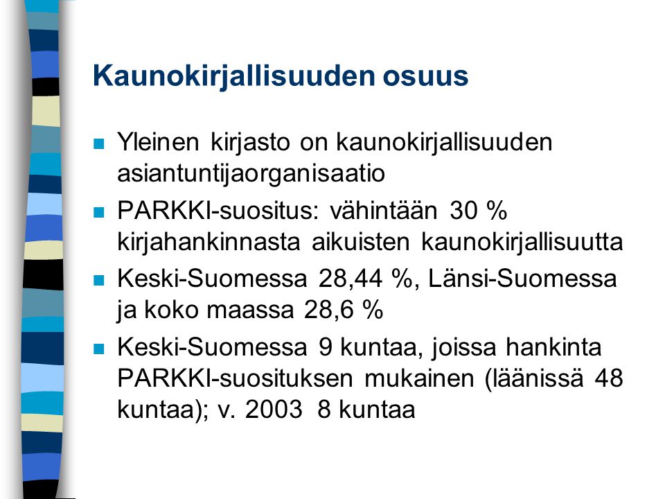 Kaunokirjallisuuden osuus n Yleinen kirjasto on kaunokirjallisuuden asiantuntijaorganisaatio n PARKKI-suositus: vähintään 30 % kirjahankinnasta aikuisten kaunokirjallisuutta n Keski-Suomessa 28,44 %, Länsi-Suomessa ja koko maassa 28,6 % n Keski-Suomessa 9 kuntaa, joissa hankinta PARKKI-suosituksen mukainen (läänissä 48 kuntaa); v.
