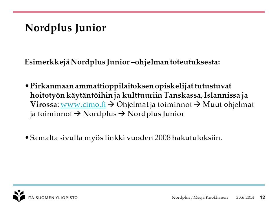 Nordplus / Merja Kuokkanen 12 Nordplus Junior Esimerkkejä Nordplus Junior –ohjelman toteutuksesta: •Pirkanmaan ammattioppilaitoksen opiskelijat tutustuvat hoitotyön käytäntöihin ja kulttuuriin Tanskassa, Islannissa ja Virossa:    Ohjelmat ja toiminnot  Muut ohjelmat ja toiminnot  Nordplus  Nordplus Juniorwww.cimo.fi •Samalta sivulta myös linkki vuoden 2008 hakutuloksiin.