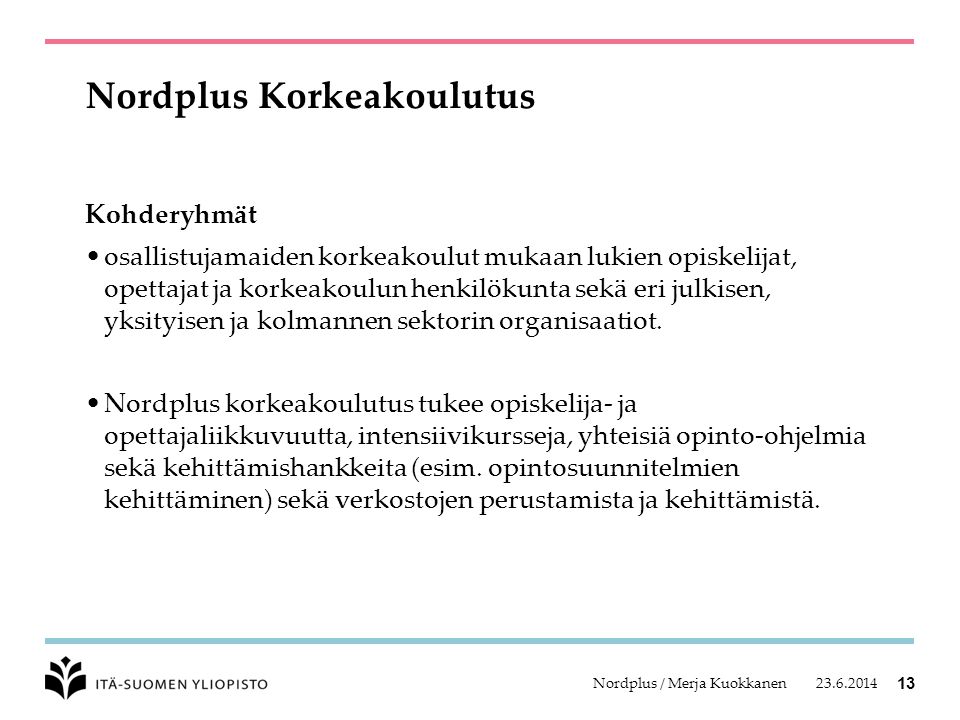 Nordplus / Merja Kuokkanen 13 Nordplus Korkeakoulutus Kohderyhmät •osallistujamaiden korkeakoulut mukaan lukien opiskelijat, opettajat ja korkeakoulun henkilökunta sekä eri julkisen, yksityisen ja kolmannen sektorin organisaatiot.
