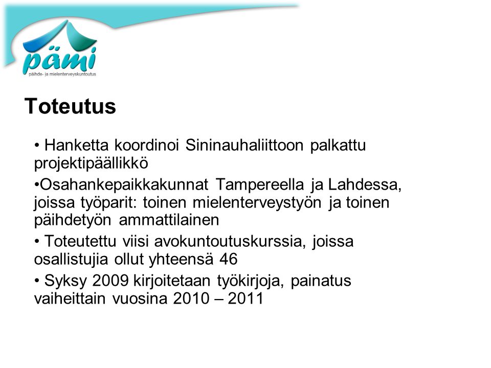 Toteutus • Hanketta koordinoi Sininauhaliittoon palkattu projektipäällikkö •Osahankepaikkakunnat Tampereella ja Lahdessa, joissa työparit: toinen mielenterveystyön ja toinen päihdetyön ammattilainen • Toteutettu viisi avokuntoutuskurssia, joissa osallistujia ollut yhteensä 46 • Syksy 2009 kirjoitetaan työkirjoja, painatus vaiheittain vuosina 2010 – 2011