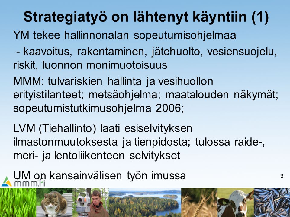 9 Strategiatyö on lähtenyt käyntiin (1) YM tekee hallinnonalan sopeutumisohjelmaa - kaavoitus, rakentaminen, jätehuolto, vesiensuojelu, riskit, luonnon monimuotoisuus MMM: tulvariskien hallinta ja vesihuollon erityistilanteet; metsäohjelma; maatalouden näkymät; sopeutumistutkimusohjelma 2006; LVM (Tiehallinto) laati esiselvityksen ilmastonmuutoksesta ja tienpidosta; tulossa raide-, meri- ja lentoliikenteen selvitykset UM on kansainvälisen työn imussa