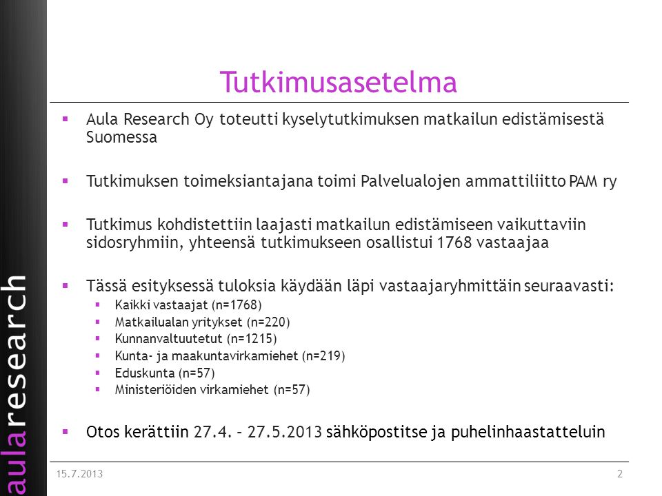 Tutkimusasetelma  Aula Research Oy toteutti kyselytutkimuksen matkailun edistämisestä Suomessa  Tutkimuksen toimeksiantajana toimi Palvelualojen ammattiliitto PAM ry  Tutkimus kohdistettiin laajasti matkailun edistämiseen vaikuttaviin sidosryhmiin, yhteensä tutkimukseen osallistui 1768 vastaajaa  Tässä esityksessä tuloksia käydään läpi vastaajaryhmittäin seuraavasti:  Kaikki vastaajat (n=1768)  Matkailualan yritykset (n=220)  Kunnanvaltuutetut (n=1215)  Kunta- ja maakuntavirkamiehet (n=219)  Eduskunta (n=57)  Ministeriöiden virkamiehet (n=57)  Otos kerättiin 27.4.