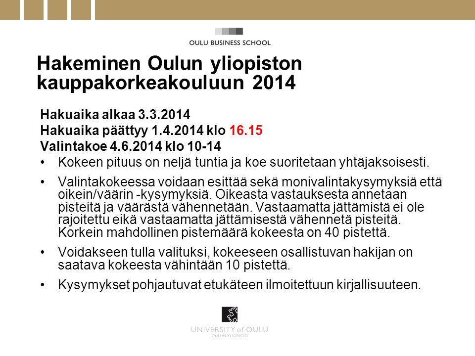 Hakeminen Oulun yliopiston kauppakorkeakouluun 2014 Hakuaika alkaa Hakuaika päättyy klo Valintakoe klo •Kokeen pituus on neljä tuntia ja koe suoritetaan yhtäjaksoisesti.
