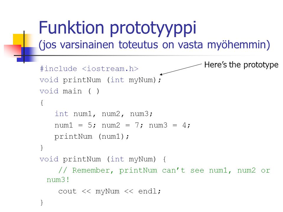 Funktion prototyyppi (jos varsinainen toteutus on vasta myöhemmin) #include void printNum (int myNum); void main ( ) { int num1, num2, num3; num1 = 5; num2 = 7; num3 = 4; printNum (num1); } void printNum (int myNum) { // Remember, printNum can’t see num1, num2 or num3.